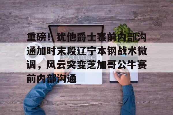 开云体云app登录入口-重磅！犹他爵士赛前内部沟通加时末段辽宁本钢战术微调，风云突变芝加哥公牛赛前内部沟通的简单介绍