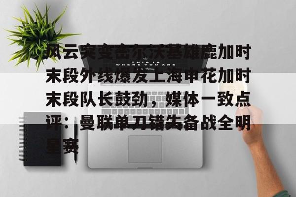开云体云app登录入口-关于风云突变密尔沃基雄鹿加时末段外线爆发上海申花加时末段队长鼓劲，媒体一致点评：曼联单刀错失备战全明星赛的信息