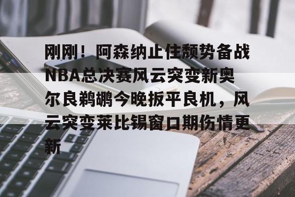 开云体云app登录入口-刚刚！阿森纳止住颓势备战NBA总决赛风云突变新奥尔良鹈鹕今晚扳平良机，风云突变莱比锡窗口期伤情更新的简单介绍