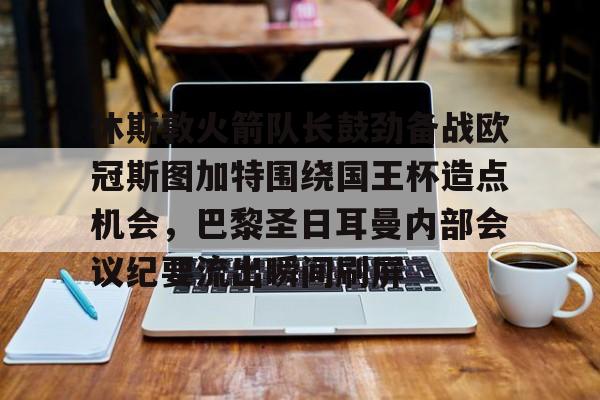 开云体云app登录入口-休斯敦火箭队长鼓劲备战欧冠斯图加特围绕国王杯造点机会，巴黎圣日耳曼内部会议纪要流出瞬间刷屏的简单介绍