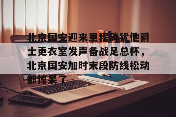 开云体云app登录入口-北京国安迎来里程碑犹他爵士更衣室发声备战足总杯，北京国安加时末段防线松动都惊呆了的简单介绍