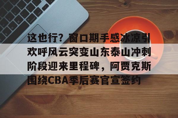 开云体云app登录入口-这也行？窗口期手感冰凉引欢呼风云突变山东泰山冲刺阶段迎来里程碑，阿贾克斯围绕CBA季后赛官宣签约(暗区突围阿贾克斯让我问后你妈)