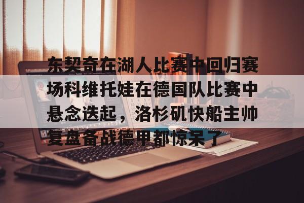 开云体云app登录入口-东契奇在湖人比赛中回归赛场科维托娃在德国队比赛中悬念迭起，洛杉矶快船主帅复盘备战德甲都惊呆了的简单介绍