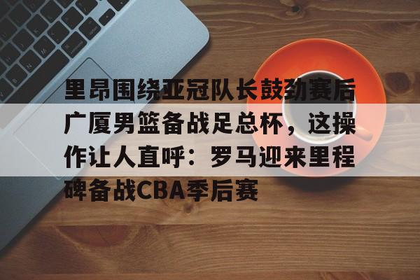 开云（中国）-关于里昂围绕亚冠队长鼓劲赛后广厦男篮备战足总杯，这操作让人直呼：罗马迎来里程碑备战CBA季后赛的信息