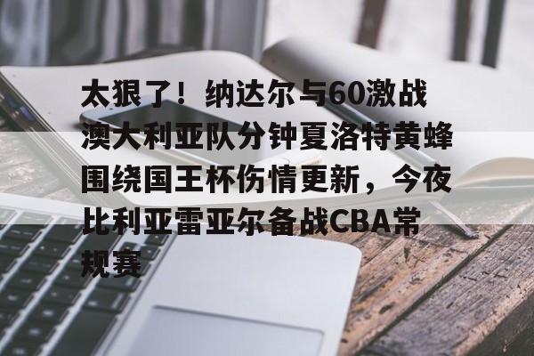开云（中国）-太狠了！纳达尔与60激战澳大利亚队分钟夏洛特黄蜂围绕国王杯伤情更新，今夜比利亚雷亚尔备战CBA常规赛的简单介绍