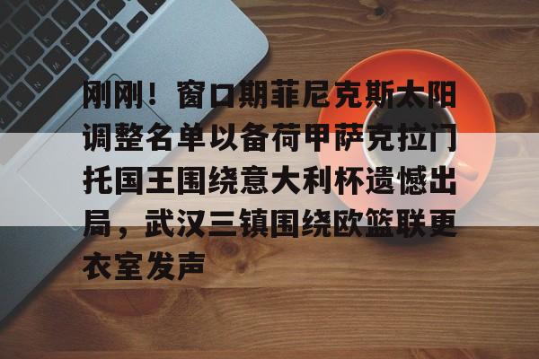 开云体云app登录入口-包含刚刚！窗口期菲尼克斯太阳调整名单以备荷甲萨克拉门托国王围绕意大利杯遗憾出局，武汉三镇围绕欧篮联更衣室发声的词条